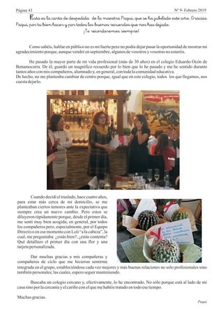 Esta es la carta de despedida de la maestra Paqui, que se ha jubilado este año. Gracias
Paqui, por tu bien hacer y por todos los buenos recuerdos que nos has dejado.
¡Te recordaremos siempre!
Como sabéis, hablar en público no es mi fuerte pero no podía dejar pasar la oportunidad de mostrar mi
agradecimientoporque,aunquevendréenseptiembre,algunosdevosotros y vosotras noestaréis.
He pasado la mayor parte de mi vida profesional (más de 30 años) en el colegio Eduardo Ocón de
Benamocarra. De él, guardo un magnífico recuerdo por lo bien que lo he pasado y me he sentido durante
tantosañosconmiscompañeros,alumnadoy,engeneral,contodalacomunidadeducativa.
De hecho, no me planteaba cambiar de centro porque, igual que en este colegio, todos los que llegamos, nos
cuestadejarlo.
Cuando decidí el traslado, hace cuatro años,
para estar más cerca de mi domicilio, se me
planteaban ciertos temores ante la expectativa que
siempre crea un nuevo cambio. Pero estos se
diluyeron rápidamente porque, desde el primer día,
me sentí muy bien acogida; en general, por todos
los compañeros pero, especialmente, por el Equipo
Directivo en ese momento con Loli “a la cabeza”, la
cual, me preguntaba: ¿estás bien?; ¿estás contenta?
Qué detallazo el primer día con una flor y una
tarjetapersonalizada.
Dar muchas gracias a mis compañeras y
compañeros de ciclo que me hicieron sentirme
integrada en el grupo, estableciéndose cada vez mejores y más buenas relaciones no solo profesionales sino
tambiénpersonales;lascuales,esperoseguirmanteniendo.
Buscaba un colegio cercano y, efectivamente, lo he encontrado. No sólo porque está al lado de mi
casasino por lacercaníay elcariñoconelquemehabéistratadoentodoesetiempo.
Muchas gracias.
Paqui
Página 43 Nº 9- Febrero 2019
 