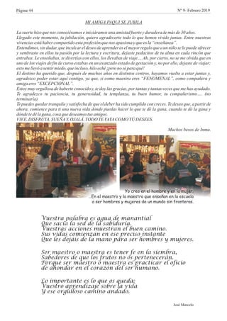 MI AMIGA PAQUI SE JUBILA
La suertehizo quenos conociéramoseiniciáramosuna amistad fuerteyduradera demás de30 años.
Llegado este momento, tu jubilación, quiero agradecerte todo lo que hemos vivido juntas. Entre nuestras
vivenciasestáhaber compartidoestaprofesiónquenos apasiona yquees la“enseñanza”.
Entendimos, sin dudar, que inculcar el deseo de aprender es el mayor regalo que a un niño se le puede ofrecer
y sembraste en ellos tu pasión por la lectura y escritura, dejaste pedacitos de tu alma en cada rincón que
entrabas. Le enseñabas, te divertías con ellos, los llevabas de viaje… Ah, por cierto, no se me olvida que en
uno de los viajes de fin de curso estabas en un avanzado estado de gestación y, no por ello, dejaste de viajar;
estomellevóasentirmiedo,queincluso,hiloeché¡pero nosépara qué!
El destino ha querido que, después de muchos años en distintos centros, hayamos vuelto a estar juntas y,
agradezco poder estar aquí contigo, ya que, si como maestra eres “FENOMENAL”, como compañera y
amiga eres “EXCEPCIONAL”.
Estoy muy orgullosa de haberte conocido y, te doy las gracias, por tantas y tantas veces que me has ayudado.
Te agradezco tu paciencia, tu generosidad, tu templanza, tu buen humor, tu compañerismo…. (no
terminaría).
Te puedes quedar tranquila y satisfecha de que el deber ha sido cumplido con creces. Te deseo que, a partir de
ahora, comience para ti una nueva vida donde puedas hacer lo que te dé la gana, cuando te dé la gana y
dóndetedélagana, cosa quedeseamos tusamigos.
VIVE,DISFRUTA,SUEÑAY,OJALÁ,TODO TEVAYACOMO TÚ DESEES.
Muchos besos de Inma.
Yo creo en el hombre y en la mujer.
…En el maestro y la maestra que enseñan en la escuela
a ser hombres y mujeres de un mundo sin fronteras.
Vuestra palabra es agua de manantial
Que sacia la sed de la sabiduría.
Vuestras acciones muestran el buen camino.
Sus vidas comienzan en ese preciso instante
Que les dejáis de la mano para ser hombres y mujeres.
Ser maestro o maestra es tener fe en la siembra,
Sabedores de que los frutos no os pertenecerán.
Porque ser maestro o maestra es practicar el oficio
de ahondar en el corazón del ser humano.
Lo importante es lo que os queda:
Vuestro aprendizaje sobre la vida
Y ese orgulloso camino andado.
José Marcelo
Página 44 Nº 9- Febrero 2019
 