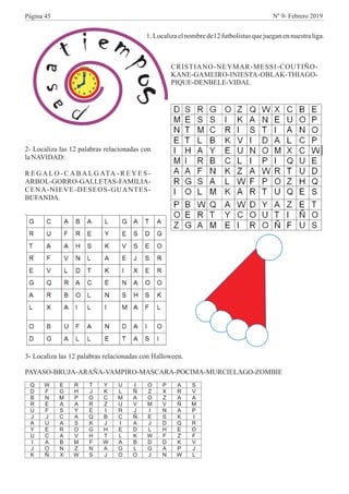P
asat i em
po
s
1.Localizaelnombrede12futbolistasquejueganennuestraliga.
CRISTIANO-NEYMAR-MESSI-COUTIÑO-
KANE-GAMEIRO-INIESTA-OBLAK-THIAGO-
PIQUE-DENBELE-VIDAL
2- Localiza las 12 palabras relacionadas con
laNAVIDAD:
R E G A L O - C A B A L G ATA - R E Y E S -
ARBOL-GORRO-GALLETAS-FAMILIA-
CENA-NIEVE-DESEOS-GUANTES-
BUFANDA.
Q W E R T Y U I O P A S
D F G H J K L Ñ Z X R V
B N M P O C M A O Z A A
R E A A R Z U V M V Ñ M
U F S Y E I R J I N A P
J J C A Q B C Ñ E S K I
A U A S K J I A J D Q R
Y E R O G H E D L H E O
U C A V H T L K W F Z F
I A B M F W A B D D K V
J O N Z N A G L G A P J
K Ñ X W S J O O J N W L
3- Localiza las 12 palabras relacionadas con Halloween.
PAYASO-BRUJA-ARAÑA-VAMPIRO-MASCARA-POCIMA-MURCIELAGO-ZOMBIE
Página 45 Nº 9- Febrero 2019
 