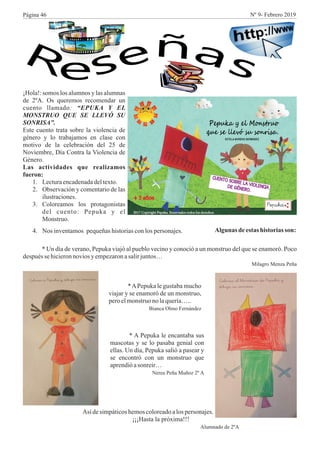 ¡Hola!: somos los alumnos y las alumnas
de 2ºA. Os queremos recomendar un
cuento llamado: “EPUKA Y EL
MONSTRUO QUE SE LLEVÓ SU
SONRISA”.
Este cuento trata sobre la violencia de
género y lo trabajamos en clase con
motivo de la celebración del 25 de
Noviembre, Día Contra la Violencia de
Género.
Las actividades que realizamos
fueron:
1. Lecturaencadenadadeltexto.
2. Observación y comentario de las
ilustraciones.
3. Coloreamos los protagonistas
del cuento: Pepuka y el
Monstruo.
4. Nos inventamos pequeñas historias con los personajes. Algunas deestas historias son:
* Un día de verano, Pepuka viajó al pueblo vecino y conoció a un monstruo del que se enamoró. Poco
después se hicieronnovios yempezaronasalirjuntos…
Milagro Menza Peña
*APepuka le gustaba mucho
viajar y se enamoró de un monstruo,
peroelmonstruono laquería…..
Bianca Olmo Fernández
* A Pepuka le encantaba sus
mascotas y se lo pasaba genial con
ellas. Un día, Pepuka salió a pasear y
se encontró con un monstruo que
aprendióasonreir…
Nerea Peña Muñoz 2º A
Así desimpáticoshemoscoloreadoalos personajes.
¡¡¡Hasta la próxima!!!
Alumnado de 2ºA
Página 46 Nº 9- Febrero 2019
 