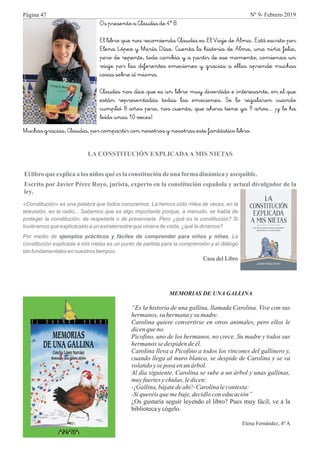 Os presento a Claudia de 4º B
El libro que nos recomienda Claudia es "El Viaje de Alma". Está escrito por
Elena López y María Díaz. Cuenta la historia de Alma, una niña feliz,
pero de repente, todo cambia y a partir de ese momento, comienza un
viaje por las diferentes emociones y gracias a ellas aprende muchas
cosas sobre sí misma.
Claudia nos dice que es un libro muy divertido e interesante, en el que
están representadas todas las emociones. Se lo regalaron cuando
cumplió 8 años pero, nos cuenta, que ahora tiene ya 9 años... ¡y lo ha
leído unas 10 veces!
Muchas gracias, Claudia, por compartir con nosotros y nosotras este fantástico libro.
LA CONSTITUCIÓN EXPLICADAA MIS NIETAS
Ellibro que explicaa los niños qué eslaconstitucióndeuna formadinámicayasequible.
Escrito por Javier Pérez Royo, jurista, experto en la constitución española y actual divulgador de la
ley.
«Constitución» es una palabra que todos conocemos. La hemos oído miles de veces, en la
televisión, en la radio... Sabemos que es algo importante porque, a menudo, se habla de
proteger la constitución, de respetarla o de preservarla. Pero ¿qué es la constitución? Si
tuviéramos que explicárselo a un extraterrestre que viniera de visita, ¿qué le diríamos?
Por medio de ejemplos prácticos y fáciles de comprender para niños y niñas, La
constitución explicada a mis nietas es un punto de partida para la comprensión y el diálogo
tan fundamentales en nuestros tiempos.
Casa del Libro
MEMORIAS DE UNA GALLINA
“Es la historia de una gallina, llamada Carolina. Vive con sus
hermanos, su hermana ysu madre.
Carolina quiere convertirse en otros animales, pero ellos le
dicenqueno.
Picofino, uno de los hermanos, no crece. Su madre y todos sus
hermanos se despidendeél.
Carolina lleva a Picofino a todos los rincones del gallinero y,
cuando llega al muro blanco, se despide de Carolina y se va
volandoyseposa enun árbol.
Al día siguiente, Carolina se sube a un árbol y unas gallinas,
muyfuertesychulas,ledicen:
-¡Gallina,bájatedeahí!-Carolinalecontesta:
-Siqueréisquemebaje,decidloconeducación”
¿Os gustaría seguir leyendo el libro? Pues muy fácil, ve a la
bibliotecay cógelo.
Elena Fernández, 4º A
Página 47 Nº 9- Febrero 2019
 