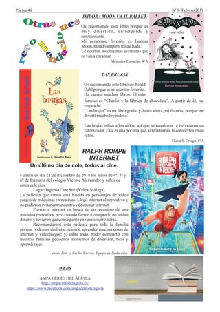 RALPH ROMPE
INTERNET
WEBS
AMPA CERRO DEL ÁGUILA
http://ampacerrodelaguila.es/
https://www.facebook.com/ampacerrodelaguila
ISIDORA MOON VA AL BALLET.
Os recomiendo este libro porque es
muy divertido, entretenido y
emocionante.
Mi personaje favorito es Isadora
Moon, mitadvampiro,mitadhada.
Le ocurren muchísimas aventuras que
os vanaencantar.
Alejandra Camacho, 4º A
LAS BRUJAS
Os recomiendo este libro de Roald
Dahl porque es mi escritor favorito.
Ha escrito muchos libros. El más
famoso es “Charlie y la fábrica de chocolate”. A partir de él, me
enganché.
“Las brujas” es un libro genial y, hasta ahora, mi favorito porque me
divertímucholeyéndolo.
Las brujas odian a los niños; así que se reunieron e inventaron un
ratonizador. Este es una pócima que, si te la tomas, te conviertes en un
ratón.
Diana S. Ortega, 4º A
Un último día de cole, todos al cine.
Fuimos en día 21 de diciembre de 2018 los niños de 4º, 5º y
6º de Primaria del colegio Vicente Aleixandre y niños de
otros colegios.
Lugar:IngenioCineSur.(Vélez-Málaga).
La película que vimos está basada en personajes de video
juegos de máquinas recreativas. Llegó internet al recreativo y
no pudieronevitarentrardentroy destrozarinternet.
Fueron a internet en busca de un recambio de una
maquina recreativa, pero cuando fueron a comprarlo no tenían
dinero,y tuvieronqueconseguirloenveinticuatrohoras.
Recomendamos esta película para toda la familia
porque podemos disfrutar, reírnos, aprender muchas cosas de
internet y videojuegos; y, sobre todo, poder compartir con
nuestras familias pequeños momentos de diversión, risas y
aprendizajes.
Jesús Ruiz y Carlos Correa. Equipo de Redacción.
Página 48 Nº 9- Febrero 2019
 