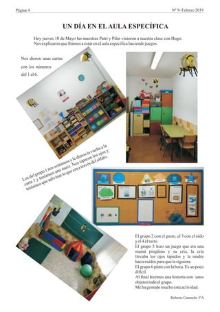 Hoy jueves 10 de Mayo las maestras Patri y Pilar vinieron a nuestra clase con Hugo.
Nos explicaronqueíbamosaestarenelaulaespecíficahaciendojuegos.
UN DÍA EN ELAULA ESPECÍFICA
Nos dieron unas cartas
con los números
del 1 al 6.
e
p
s
t
l
Losd lgru o1no sen amosyledimoslavueltaa a
n n r
p
s
s
carta 1 y teníamos u a a iz. Nos ta aron lo ojo y
í
o
u
era
ra
s
l
ten am sq eadivinarloque
at vé delo fato.
El grupo 2 con el gusto, el 3 con el oído
y el4 eltacto.
El grupo 5 hizo un juego que era una
mamá pingüino y su cría, la cría
llevaba los ojos tapados y la madre
haciaruidos paraquelasiguiera.
El grupo 6 pintó con la boca. Es un poco
difícil.
Al final hicimos una historia con unos
objetostodoelgrupo.
Mehagustadomuchoestaactividad.
Roberto Camacho 5ºA
Página 4 Nº 9- Febrero 2019
 
