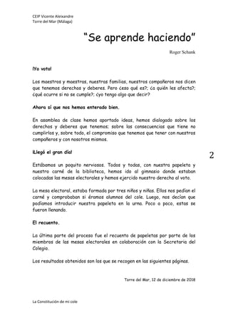 CEIP Vicente Aleixandre
Torre del Mar (Málaga)
La Constitución de mi cole
2
“Se aprende haciendo”
Roger Schank
¡Yo voto!
Los maestros y maestras, nuestras familias, nuestros compañeros nos dicen
que tenemos derechos y deberes. Pero ¿eso qué es?; ¿a quién les afecta?;
¿qué ocurre si no se cumple?; ¿yo tengo algo que decir?
Ahora sí que nos hemos enterado bien.
En asamblea de clase hemos aportado ideas, hemos dialogado sobre los
derechos y deberes que tenemos; sobre las consecuencias que tiene no
cumplirlos y, sobre todo, el compromiso que tenemos que tener con nuestros
compañeros y con nosotros mismos.
¡Llegó el gran día!
Estábamos un poquito nerviosos. Todos y todas, con nuestra papeleta y
nuestro carné de la biblioteca, hemos ido al gimnasio donde estaban
colocadas las mesas electorales y hemos ejercido nuestro derecho al voto.
La mesa electoral, estaba formada por tres niños y niñas. Ellos nos pedían el
carné y comprobaban si éramos alumnos del cole. Luego, nos decían que
podíamos introducir nuestra papeleta en la urna. Poco a poco, estas se
fueron llenando.
El recuento.
La última parte del proceso fue el recuento de papeletas por parte de los
miembros de las mesas electorales en colaboración con la Secretaria del
Colegio.
Los resultados obtenidos son los que se recogen en las siguientes páginas.
Torre del Mar, 12 de diciembre de 2018
 