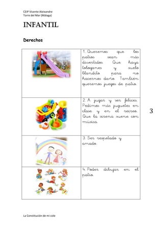 CEIP Vicente Aleixandre
Torre del Mar (Málaga)
La Constitución de mi cole
3
INFANTIL
Derechos
1.Queremos que los
patios sean más
divertidos. Que haya
toboganes y suelo
blandito para no
hacernos daño. También
queremos juegos de patio.
2.A jugar y ser felices.
Pedimos más juguetes en
clase y en el recreo.
Que la sirena suene con
música.
3.Ser respetado y
amado.
4.Poder dibujar en el
patio.
 