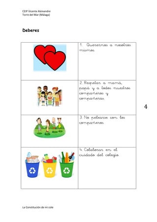 CEIP Vicente Aleixandre
Torre del Mar (Málaga)
La Constitución de mi cole
4
Deberes
1. Querernos a nosotros
mismos.
2.Respetar a mamá,
papá y a todos nuestros
compañeros y
compañeras.
3.No pelearse con los
compañeros.
4.Colaborar en el
cuidado del colegio.
 