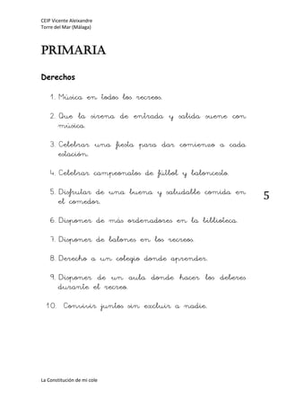 CEIP Vicente Aleixandre
Torre del Mar (Málaga)
La Constitución de mi cole
5
Primaria
Derechos
1.Música en todos los recreos.
2.Que la sirena de entrada y salida suene con
música.
3.Celebrar una fiesta para dar comienzo a cada
estación.
4.Celebrar campeonatos de fútbol y baloncesto.
5.Disfrutar de una buena y saludable comida en
el comedor.
6.Disponer de más ordenadores en la biblioteca.
7.Disponer de balones en los recreos.
8.Derecho a un colegio donde aprender.
9.Disponer de un aula donde hacer los deberes
durante el recreo.
10. Convivir juntos sin excluir a nadie.
 