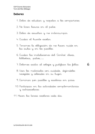 CEIP Vicente Aleixandre
Torre del Mar (Málaga)
La Constitución de mi cole
6
Deberes
1.Deber de estudiar y respetar a los compañeros.
2.No tirar basura en el patio.
3.Deber de escuchar y no interrumpir.
4.Cuidar el huerto escolar.
5.Tenemos la obligación de no hacer ruido en
las aulas y en los pasillos.
6.Cuidar las instalaciones del Centro: clases,
biblioteca, patios,…
7.Debemos asistir al colegio y justificar las faltas.
8.Usar los materiales con cuidado, dejándolos
recogidos y colocados en su lugar.
9.Caminar por pasillos y escaleras sin prisa.
10.Participar en las actividades complementarias
y extraescolares.
11.Hacer las tareas escolares cada día.
 