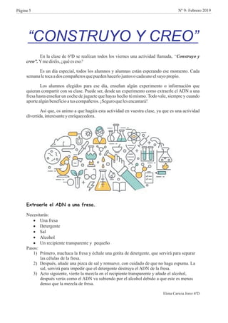 “CONSTRUYO Y CREO”
En la clase de 6ºD se realizan todos los viernes una actividad llamada, “Construyo y
creo”.Ymediréis,¿quées eso?
Es un día especial, todos los alumnos y alumnas están esperando ese momento. Cada
semanaletocaados compañerosquepuedenhacerlojuntosocadauno elsuyo propio.
Los alumnos elegidos para ese día, enseñan algún experimento o información que
quieran compartir con su clase. Puede ser, desde un experimento como extraerle el ADN a una
fresa hasta enseñar un coche de juguete que hayas hecho tú mismo. Todo vale, siempre y cuando
aportealgúnbeneficioatus compañeros.¡Seguroquelesencantará!
Así que, os animo a que hagáis esta actividad en vuestra clase, ya que es una actividad
divertida,interesantey enriquecedora.
Extraerle el ADN a una fresa.
Necesitarás:
·Una fresa
·Detergente
·Sal
·Alcohol
·Un recipiente transparente y pequeño
Pasos:
1) Primero, machaca la fresa y échale una gotita de detergente, que servirá para separar
las células de la fresa.
2) Después, añade una pizca de sal y remueve, con cuidado de que no haga espuma. La
sal, servirá para impedir que el detergente destruya el ADN de la fresa.
3) Acto siguiente, vierte la mezcla en el recipiente transparente y añade el alcohol,
después verás como el ADN va subiendo por el alcohol debido a que este es menos
denso que la mezcla de fresa.
Elena Caricia Jerez 6ºD
Página 5 Nº 9- Febrero 2019
 