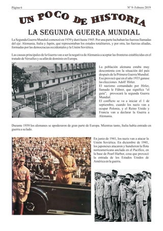 La Segunda Guerra Mundial comenzó en 1939 y duró hasta 1945. Por una parte luchaban las fuerzas llamadas
del eje: Alemania, Italia y Japón, que representaban los estados totalitarios, y por otra, las fuerzas aliadas,
formadasporlasdemocraciasoccidentalesylaUnión Soviética.
Las causas principales de la Guerra van a ser la negativa deAlemania a aceptar las fronteras establecidas en el
tratadodeVersallesysu afándedominioenEuropa.
LA SEGUNDA GUERRA MUNDIAL
La población alemana estaba muy
descontenta con la situación del país
después de la Primera Guerra Mundial.
Eso provocó que en el año 1933 ganase
laselecciones Adolf Hitler.
El nazismo comandado por Hitler,
llamado le Führer, que significa “el
guía”, provocará la segunda Guerra
Mundial.
El conflicto se va a iniciar el 1 de
septiembre, cuando los nazis van a
ocupar Polonia, y el Reino Unido y
Francia van a declarar la Guerra a
Alemania.
Durante 1939 los alemanes se apoderaron de gran parte de Europa. Mientras tanto, Italia había entrado en
guerraasu lado.
En junio de 1941, los nazis van a atacar la
Unión Soviética. En diciembre de 1941,
los japoneses atacaron y hundieron la flota
norteamericana anclada en el Pacífico, en
la base de Pearl Harbor, cosa que provocó
la entrada de los Estados Unidos de
Américaenlaguerra.
Página 6 Nº 9- Febrero 2019
 