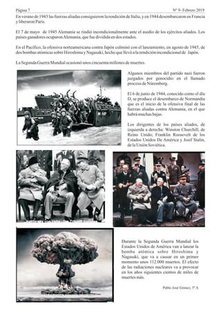 Enveranode1943 lasfuerzasaliadasconsiguieronlarendicióndeItalia,yen1944 desembarcaronenFrancia
y liberaronParís.
El 7 de mayo de 1945 Alemania se rindió incondicionalmente ante el asedio de los ejércitos aliados. Los
paísesganadoresocuparonAlemania,quefuedivididaendos estados.
En el Pacífico, la ofensiva norteamericana contra Japón culminó con el lanzamiento, en agosto de 1945, de
dos bombasatómicassobreHiroshimayNagasaki,hechoquellevóalarendiciónincondicionalde Japón.
LaSegundaGuerraMundialocasionóunos cincuentamillonesdemuertes.
Algunos miembros del partido nazi fueron
juzgados por genocidio en el llamado
procesodeNúremberg.
El 6 de junio de 1944, conocido como el día
D, se produce el desembarco de Normandía
que es el inicio de la ofensiva final de las
fuerzas aliadas contra Alemania, en el que
habrámuchasbajas.
Los dirigentes de los países aliados, de
izquierda a derecha: Winston Churchill, de
Reino Unido; Franklin Roosevelt de los
Estados Unidos De América y Josif Stalin,
delaUnión Soviética.
Durante la Segunda Guerra Mundial los
Estados Unidos de América van a lanzar la
bomba atómica sobre Hiroshima y
Nagasaki, que va a causar en un primer
momento unos 112.000 muertos. El efecto
de las radiaciones nucleares va a provocar
en los años siguientes cientos de miles de
muertesmás.
Pablo José Gómez, 5º A
Página 7 Nº 9- Febrero 2019
 
