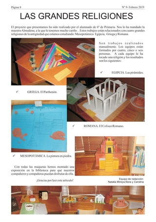 LAS GRANDES RELIGIONES
El proyecto que presentamos ha sido realizado por el alumnado de 6º de Primaria. Nos lo ha mandado la
maestraAlmudena, a la que le tenemos mucho cariño. . Estos trabajos están relacionados con cuatro grandes
religionesdelaantigüedadqueestamosestudiando:Mesopotámica Egipcia, Griegay Romana.
S o n t r a b a j o s r e a l i z a d o s
manualmente. Los equipos están
formados por cuatro, cinco o seis
personas. A cada equipo le ha
tocado una religión y los resultados
son lossiguientes:
üEGIPCIA. Laspirámides.
üGRIEGA. ElParthenón.
üROMANA. ElColiseoRomano.
üMESOPOTÁMICA. Lapinturaenpiedra.
Con todas las maquetas hemos montado una
exposición en la biblioteca para que nuestros
compañerosy compañeraspuedandisfrutardeella.
¡Graciaspor leeresteartículo! Equipo de redacción:
Natalia Mireya,Nora y Carolina
Página 8 Nº 9- Febrero 2019
 