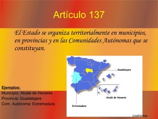 Artículo 137 El Estado se organiza territorialmente en municipios, en provincias y en las Comunidades Autónomas que se constituyan.  Ejemplos: Municipio: Alcalá de Henares Provincia: Guadalajara Com. Autónoma: Extremadura CHIPIONA 