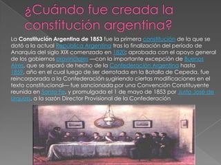 La Constitución Argentina de 1853 fue la primera constitución de la que se
dotó a la actual República Argentina tras la finalización del período de
Anarquía del siglo XIX comenzado en 1820; aprobada con el apoyo general
de los gobiernos provinciales —con la importante excepción de Buenos
Aires, que se separó de hecho de la Confederación Argentina hasta
1859, año en el cual luego de ser derrotada en la Batalla de Cepeda, fue
reincorporada a la Confederación sugiriendo ciertas modificaciones en el
texto constitucional— fue sancionada por una Convención Constituyente
reunida en Santa Fe, y promulgada el 1 de mayo de 1853 por Justo José de
Urquiza, a la sazón Director Provisional de la Confederación
 