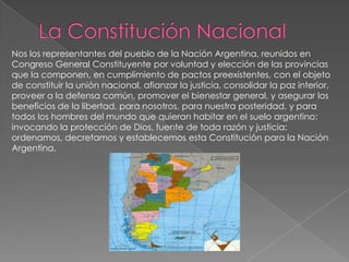 Nos los representantes del pueblo de la Nación Argentina, reunidos en
Congreso General Constituyente por voluntad y elección de las provincias
que la componen, en cumplimiento de pactos preexistentes, con el objeto
de constituir la unión nacional, afianzar la justicia, consolidar la paz interior,
proveer a la defensa común, promover el bienestar general, y asegurar los
beneficios de la libertad, para nosotros, para nuestra posteridad, y para
todos los hombres del mundo que quieran habitar en el suelo argentino:
invocando la protección de Dios, fuente de toda razón y justicia:
ordenamos, decretamos y establecemos esta Constitución para la Nación
Argentina.
 