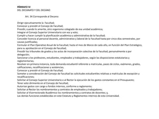 PÁRRAFO IV 
DEL DECANATO Y DEL DECANO 
Art. 34 Corresponde al Decano: 
Dirigir ejecutivamente la Facultad; 
Convocar y presidir el Consejo de Facultad; 
Presidir, cuando lo amerite, otro organismo colegiado de esa unidad académica; 
Integrar el Consejo Superior Universitario con voz y voto; 
Cumplir y hacer cumplir la planificación académica y administrativa de la Facultad; 
Conceder licencia al personal docente, administrativo y laboral de la Facultad hasta por cinco días semestrales, por 
causas justificadas; 
Formular el Plan Operativo Anual de la Facultad, hasta el mes de Marzo de cada año, en función del Plan Estratégico, 
para su aprobación en el Consejo de Facultad; 
Presidir los tribunales de grados y los actos de incorporación colectiva de la Facultad, personalmente o por 
delegación; 
Sancionar a los profesores, estudiantes, empleados y trabajadores, según las disposiciones estatutarias y 
reglamentarias; 
Resolver en primera instancia, toda demanda estudiantil referente a matriculas, pases de ciclos, exámenes, grados, 
calificaciones, recalificaciones y asistencias; 
Convocar y presidir el Consejo de Facultad; 
Someter a consideración del Consejo de Facultad las solicitudes estudiantiles relativas a matrículas de excepción y 
recalificaciones; 
Solicitar al Consejo Superior Universitario o al Rector la ejecución de los gastos constantes en el Presupuesto; 
Tener voto dirimente en el Consejo de Facultad; 
Autorizar gastos con cargo a fondos internos, conforme a reglamento; 
Solicitar al Rector los nombramientos y contratos de empleados y trabajadores; 
Solicitar al Vicerrectorado Académico los nombramientos y contratos de docentes; y, 
Las demás funciones establecidas en este Estatuto y Reglamentos internos de esta Universidad. 
 