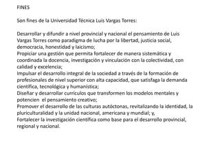 FINES 
Son fines de la Universidad Técnica Luis Vargas Torres: 
Desarrollar y difundir a nivel provincial y nacional el pensamiento de Luis 
Vargas Torres como paradigma de lucha por la libertad, justicia social, 
democracia, honestidad y laicismo; 
Propiciar una gestión que permita fortalecer de manera sistemática y 
coordinada la docencia, investigación y vinculación con la colectividad, con 
calidad y excelencia; 
Impulsar el desarrollo integral de la sociedad a través de la formación de 
profesionales de nivel superior con alta capacidad, que satisfaga la demanda 
científica, tecnológica y humanística; 
Diseñar y desarrollar currículos que transformen los modelos mentales y 
potencien el pensamiento creativo; 
Promover el desarrollo de las culturas autóctonas, revitalizando la identidad, la 
pluriculturalidad y la unidad nacional, americana y mundial; y, 
Fortalecer la investigación científica como base para el desarrollo provincial, 
regional y nacional. 
 