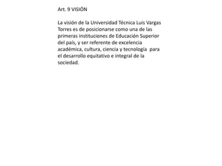 Art. 9 VISIÓN 
La visión de la Universidad Técnica Luis Vargas 
Torres es de posicionarse como una de las 
primeras instituciones de Educación Superior 
del país, y ser referente de excelencia 
académica, cultura, ciencia y tecnología para 
el desarrollo equitativo e integral de la 
sociedad. 
 