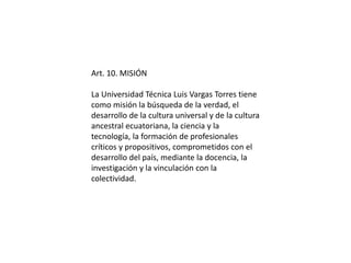 Art. 10. MISIÓN 
La Universidad Técnica Luis Vargas Torres tiene 
como misión la búsqueda de la verdad, el 
desarrollo de la cultura universal y de la cultura 
ancestral ecuatoriana, la ciencia y la 
tecnología, la formación de profesionales 
críticos y propositivos, comprometidos con el 
desarrollo del país, mediante la docencia, la 
investigación y la vinculación con la 
colectividad. 
 