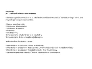 PÁRRAFO I 
DEL CONSEJO SUPERIOR UNIVERSITARIO 
El Consejo Superior Universitario es la autoridad máxima de la Universidad Técnica Luis Vargas Torres. Está 
integrado por los siguientes miembros 
El Rector, quien lo preside; 
El Vicerrector Administrativo; 
El Vicerrector Académico; 
Los Decanos; 
Los Subdecanos; 
Un representante estudiantil por cada Facultad; y, 
Un representante de los empleados y trabajadores. 
Serán miembros únicamente con voz: 
El Presidente de la Asociación General de Profesores; 
El Presidente de la Federación de Estudiantes Universitarios del Ecuador, filial de Esmeraldas; 
El Presidente de la Asociación Única de Empleados de la Universidad; y, 
El Secretario General del Sindicato Único de Trabajadores de la Universidad. 
 