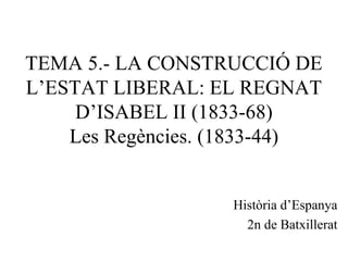 TEMA 5.- LA CONSTRUCCIÓ DE
L’ESTAT LIBERAL: EL REGNAT
D’ISABEL II (1833-68)
Les Regències. (1833-44)
Història d’Espanya
2n de Batxillerat
 