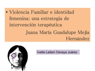 • Violencia Familiar e identidad
femenina: una estrategia de
intervención terapéutica
Juana María Guadalupe Mejía
Hernández
Ivette Leilani Osnaya Juárez
 