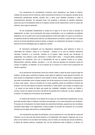 Los mecanismos de normalización funcionan como dispositivos que desde el exterior,
moldean las acciones de los individuos, estos mecanismos funcionan en los espacios cerrados de las
instituciones disciplinarias (familia, escuela, etc.) y tiene como finalidad normalizar y evitar el
comportamiento desviado. Es necesario tener muy presente lo afirmado en párrafos anteriores,
acerca de que la normalización actúa en el espacio cerrado de las instituciones y toma el cuerpo del
individuo como lugar de operación.
En las sociedades disciplinarias el cuerpo es el lugar en el cual se inicia el proceso de
subjetivación, es decir, con la producción del cuerpo normalizado y con su modelación se pretende
establecer una vía a partir de la cual se pueda gobernar el alma del sujeto. El cuerpo se convierte en
la superficie donde las instituciones imprimen sus disposiciones normativas, a partir de esto, el cuerpo
entra en el circuito disciplinario donde el tiempo, el espacio, la combinación de fuerzas, la mirada y la
sanción se tornan estrategias para su vigilancia y control.
El mecanismo privilegiado por los dispositivos disciplinarios, para gobernar el alma, la
interioridad del individuo, radica en la inscripción , proceso en el cual los distintos elementos
naturales, humanos y no humanos, situados en el exterior, dejan marcas que construyen la
subjetividad. Con relación a esto, Doménech y Tirado (2001) dicen: “...Foucault define verdaderos
dispositivos de inscripción, pero con la peculiaridad de que el material inscrito es el cuerpo.
Efectivamente, prisiones, talleres, escuelas (...) no son más que aparatos de inscripción sobre los
cuerpos. El objetivo, no obstante, no es la creación de un cuerpo en sí mismo sino la producción de
“almas o espíritus”.
En la escuela las inscripciones corren por cuenta o están a cargo de quien ocupa el lugar de
profesor, es éste quien cuadricula el espacio, quien ejerce la vigilancia y quien ejecuta la sanción, de
esta manera la subjetividad al infante le viene desde el afuera, órdenes, normativas y disposiciones
que serán incorporadas como si fuesen propias. Así de las marcas en el cuerpo a las inscripciones en
el alma, este cuerpo - alma se convierte en la nueva superficie donde se escr5ibirá la historia del
individuo. Una vez más hemos de retomar a Doménech y Tirado (2001), que insisten en sostener que
”...el cuerpo es esa suerte de tejido que puede ser modelado, trabajado, inscrito con hábitos y
normas, inscrito con gestos que duren más allá de las paredes de la institución, es decir, grabado en
la historia...El método par la inscripción es la disciplina”.
La historia del individuo es la historia de su paso por las instituciones disciplinarias, ya que
para éste siempre habrá un régimen normativo que aprender y una nueva inscripción que incorporar.
El proceso de normalización los llevará desde las costumbres familiares, pasando por las normativas
escolares hasta llegar a los reglamentos y leyes sociales. El proceso de inscripción es un proceso
marcado por los signos del encierro y la atemporalidad.
Las inscripciones que dejan las disciplinas, como lo podemos ver, van más allá del cuerpo del
individuo y es en ese más allá donde situamos a la subjetividad. Ese espacio imaginario que no se
sitúa ni en el interior ni en el exterior del individuo, sino en medio, en el borde que vincula el adentro y
el afuera de manera continua, rompiendo, así, con las dicotomías entre el adentro y el afuera. La
 