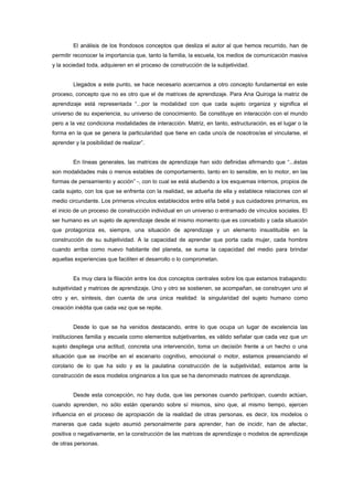 El análisis de los frondosos conceptos que desliza el autor al que hemos recurrido, han de
permitir reconocer la importancia que, tanto la familia, la escuela, los medios de comunicación masiva
y la sociedad toda, adquieren en el proceso de construcción de la subjetividad.
Llegados a este punto, se hace necesario acercarnos a otro concepto fundamental en este
proceso, concepto que no es otro que el de matrices de aprendizaje. Para Ana Quiroga la matriz de
aprendizaje está representada “...por la modalidad con que cada sujeto organiza y significa el
universo de su experiencia, su universo de conocimiento. Se constituye en interacción con el mundo
pero a la vez condiciona modalidades de interacción. Matriz, en tanto, estructuración, es el lugar o la
forma en la que se genera la particularidad que tiene en cada uno/a de nosotros/as el vincularse, el
aprender y la posibilidad de realizar”.
En líneas generales, las matrices de aprendizaje han sido definidas afirmando que “...éstas
son modalidades más o menos estables de comportamiento, tanto en lo sensible, en lo motor, en las
formas de pensamiento y acción” -, con lo cual se está aludiendo a los esquemas internos, propios de
cada sujeto, con los que se enfrenta con la realidad, se adueña de ella y establece relaciones con el
medio circundante. Los primeros vínculos establecidos entre el/la bebé y sus cuidadores primarios, es
el inicio de un proceso de construcción individual en un universo o entramado de vínculos sociales. El
ser humano es un sujeto de aprendizaje desde el mismo momento que es concebido y cada situación
que protagoniza es, siempre, una situación de aprendizaje y un elemento insustituible en la
construcción de su subjetividad. A la capacidad de aprender que porta cada mujer, cada hombre
cuando arriba como nuevo habitante del planeta, se suma la capacidad del medio para brindar
aquellas experiencias que faciliten el desarrollo o lo comprometan.
Es muy clara la filiación entre los dos conceptos centrales sobre los que estamos trabajando:
subjetividad y matrices de aprendizaje. Uno y otro se sostienen, se acompañan, se construyen uno al
otro y en, síntesis, dan cuenta de una única realidad: la singularidad del sujeto humano como
creación inédita que cada vez que se repite.
Desde lo que se ha venidos destacando, entre lo que ocupa un lugar de excelencia las
instituciones familia y escuela como elementos subjetivantes, es válido señalar que cada vez que un
sujeto despliega una actitud, concreta una intervención, toma un decisión frente a un hecho o una
situación que se inscribe en el escenario cognitivo, emocional o motor, estamos presenciando el
corolario de lo que ha sido y es la paulatina construcción de la subjetividad, estamos ante la
construcción de esos modelos originarios a los que se ha denominado matrices de aprendizaje.
Desde esta concepción, no hay duda, que las personas cuando participan, cuando actúan,
cuando aprenden, no sólo están operando sobre sí mismos, sino que, al mismo tiempo, ejercen
influencia en el proceso de apropiación de la realidad de otras personas, es decir, los modelos o
maneras que cada sujeto asumió personalmente para aprender, han de incidir, han de afectar,
positiva o negativamente, en la construcción de las matrices de aprendizaje o modelos de aprendizaje
de otras personas.
 
