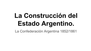 La Construcción del
Estado Argentino.
La Confederación Argentina 1852/1861
 