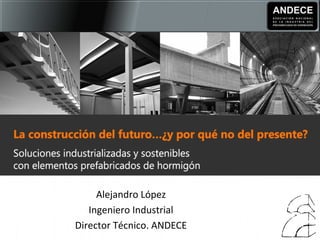 Seminario 15 
Prefabricación de hormigón. Retos técnicos e 
innovación 
Alejandro López 
Ingeniero Industrial 
Director Técnico. ANDECE 
 