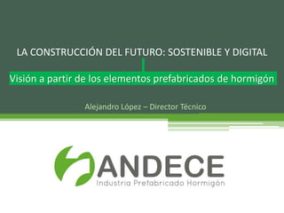 Alejandro López – Director Técnico
LA CONSTRUCCIÓN DEL FUTURO: SOSTENIBLE Y DIGITAL
Visión a partir de los elementos prefabricados de hormigón
 