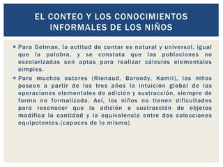  Para Gelman, la actitud de contar es natural y universal, igual
que la palabra, y se constata que las poblaciones no
escolarizadas son aptas para realizar cálculos elementales
simples.
 Para muchos autores (Rienaud, Baroody, Kamii), los niños
poseen a partir de los tres años la intuición global de las
operaciones elementales de adición y sustracción, siempre de
forma no formalizada. Así, los niños no tienen dificultades
para reconocer que la adición o sustracción de objetos
modifica la cantidad y la equivalencia entre dos colecciones
equipotentes.(capaces de lo mismo)
EL CONTEO Y LOS CONOCIMIENTOS
INFORMALES DE LOS NIÑOS
 