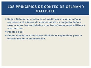  Según Gelman, el conteo es el medio por el cual el niño se
representa el número de elementos de un conjunto dado y
razona sobre las cantidades y las transformaciones aditivas y
sustractivas.
 Plantea que:
 Deben diseñarse situaciones didácticas específicas para la
enseñanza de la enumeración.
LOS PRINCIPIOS DE CONTEO DE GELMAN Y
GALLISTEL
 