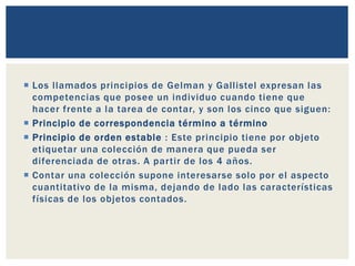  Los llamados principios de Gelman y Gallistel expresan las
competencias que posee un individuo cuando tiene que
hacer frente a la tarea de contar, y son los cinco que siguen:
 Principio de correspondencia término a término
 Principio de orden estable : Este principio tiene por objeto
etiquetar una colección de manera que pueda ser
diferenciada de otras. A partir de los 4 años.
 Contar una colección supone interesarse solo por el aspecto
cuantitativo de la misma, dejando de lado las características
físicas de los objetos contados.
 