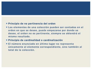  Principio de no pertinencia del orden
 Los elementos de una colección pueden ser contados en el
orden en que se desee, puede empezarse por donde se
desee, el orden no es pertinente, siempre se obtendrá el
mismo resultado.
 Principio de cardinalidad o cardinalización
 El número enunciado en último lugar no representa
únicamente al elemento correspondiente, sino también al
total de la colección.
 