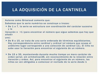 Autores como Brissiaud comenta que:
Sabemos que la serie numérica se construye a trozos:
 De 1 a 7, la serie se estructura con coordinación del carácter sucesivo
y la
iteración n +1 (para encontrar el número que sigue sabemos que hay que
añadir
uno)
 De 8 a 15, se trata de una serie ordenada de términos equidistantes.
Hay correspondencia entre cardinal y ordinal (el número que ocupa el
undécimo lugar corresponde a una colección de cardinal 11). El niño no
sabe usar la iteración para encontrar el siguiente de un número.
 De 15 a 30, manteniendo durante mucho tiempo un mero carácter de
orden serial, sin aritmetizar26, sin reconocimiento de la relación entre
iteración y orden. Así, para encontrar el siguiente de un número, los
niños se ven obligados a comenzar el recitado de la serie desde 1
LA ADQUISICIÓN DE LA CANTINELA
 
