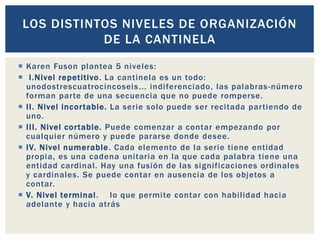  Karen Fuson plantea 5 niveles:
 I.Nivel repetitivo. La cantinela es un todo:
unodostrescuatrocincoseis... indiferenciado, las palabras-número
forman parte de una secuencia que no puede romperse.
 II. Nivel incortable. La serie solo puede ser recitada partiendo de
uno.
 III. Nivel cortable. Puede comenzar a contar empezando por
cualquier número y puede pararse donde desee.
 IV. Nivel numerable. Cada elemento de la serie tiene entidad
propia, es una cadena unitaria en la que cada palabra tiene una
entidad cardinal. Hay una fusión de las significaciones ordinales
y cardinales. Se puede contar en ausencia de los objetos a
contar.
 V. Nivel terminal. lo que permite contar con habilidad hacia
adelante y hacia atrás
LOS DISTINTOS NIVELES DE ORGANIZACIÓN
DE LA CANTINELA
 