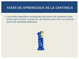  Los niños descubren enseguida que entre las palabras unas
sirven para contar y otras no, de manera que rara vez utilizan
series de palabras distintas.
FASES DE APRENDIZAJE DE LA CANTINELA
 