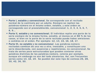  Parte I, estable y convencional. Se corresponde con el recitado
normal de la cantinela por un adulto. Siempre se repiten las
palabras-número en el mismo orden, estable, y este orden se
corresponde con el preestablecido, convencional: 1, 2, 3, 4, 5, 6, 7,
8, 9...
 Parte II, estable y no convencional. El individuo repite una parte de la
serie siempre de la misma forma, estable, al menos en el 80 % de los
casos, si bien en la parte de la serie recitada puede haber omisiones
o cambios en el orden. Por ejemplo: 12, 13, 15, 16, 18, 17.
 Parte III, no estable y no convencional. Las palabras-número
recitadas cambian de una vez a otra, inestable, y constituyen una
serie desordenada, con ausencias y repeticiones, no convencional. Se
trata de series poco estructuradas que pueden contener otras
palabras distintas de las palabras-número, colores por ejemplo,
aunque sin embargo no son del todo aleatorias. Así, son frecuentes
series como 13, 16, 19. Se pueden dar este tipo de conteos 25, 28,
30, 42, 36, 50.
 