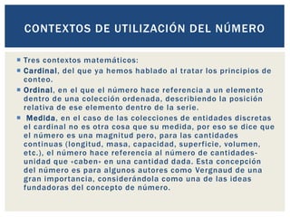  Tres contextos matemáticos:
 Cardinal, del que ya hemos hablado al tratar los principios de
conteo.
 Ordinal, en el que el número hace referencia a un elemento
dentro de una colección ordenada, describiendo la posición
relativa de ese elemento dentro de la serie.
 Medida, en el caso de las colecciones de entidades discretas
el cardinal no es otra cosa que su medida, por eso se dice que
el número es una magnitud pero, para las cantidades
continuas (longitud, masa, capacidad, superficie, volumen,
etc.), el número hace referencia al número de cantidades-
unidad que «caben» en una cantidad dada. Esta concepción
del número es para algunos autores como Vergnaud de una
gran importancia, considerándola como una de las ideas
fundadoras del concepto de número.
CONTEXTOS DE UTILIZACIÓN DEL NÚMERO
 