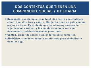  Secuencia, por ejemplo, cuando el niño recita una cantinela
como: Uno, dos, tres y cuatro, Margarita tiene un gato con las
orejas de trapo. Es evidente que los números carecen de
significación cardinal, y las palabras-número son aquí,
únicamente, palabras buscadas para rimar.
 Conteo, placer de contar y aprender la serie numérica.
 Simbólico, cuando el número es utilizado para simbolizar o
denotar algo.
DOS CONTEXTOS QUE TIENEN UNA
COMPONENTE SOCIAL Y UTILITARIA:
 