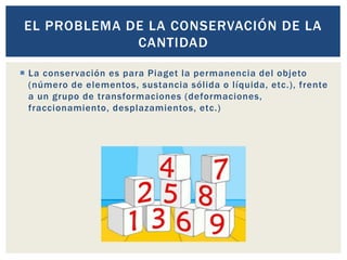  La conservación es para Piaget la permanencia del objeto
(número de elementos, sustancia sólida o líquida, etc.), frente
a un grupo de transformaciones (deformaciones,
fraccionamiento, desplazamientos, etc.)
EL PROBLEMA DE LA CONSERVACIÓN DE LA
CANTIDAD
 
