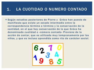  Según estudios posteriores de Pierre y Gréco han puesto de
manifiesto que existe un estado intermedio entre la
correspondencia término a término y la conservación de la
cantidad, en el que hay conservación de lo que Gréco ha
denominado cuotidad o «número contado» Proviene de la
acción de contar, que es utilizada muy tempranamente por los
niños, y que es incluso aprendida como rito de carácter social.
1. LA CUOTIDAD O NUMERO CONTADO
 