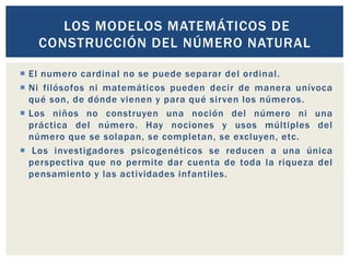  El numero cardinal no se puede separar del ordinal.
 Ni filósofos ni matemáticos pueden decir de manera unívoca
qué son, de dónde vienen y para qué sirven los números.
 Los niños no construyen una noción del número ni una
práctica del número. Hay nociones y usos múltiples del
número que se solapan, se completan, se excluyen, etc.
 Los investigadores psicogenéticos se reducen a una única
perspectiva que no permite dar cuenta de toda la riqueza del
pensamiento y las actividades infantiles.
LOS MODELOS MATEMÁTICOS DE
CONSTRUCCIÓN DEL NÚMERO NATURAL
 