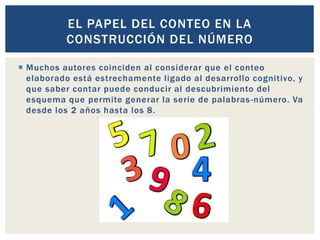  Muchos autores coinciden al considerar que el conteo
elaborado está estrechamente ligado al desarrollo cognitivo, y
que saber contar puede conducir al descubrimiento del
esquema que permite generar la serie de palabras-número. Va
desde los 2 años hasta los 8.
EL PAPEL DEL CONTEO EN LA
CONSTRUCCIÓN DEL NÚMERO
 