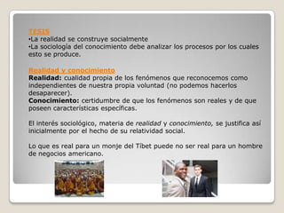TESIS
•La realidad se construye socialmente
•La sociología del conocimiento debe analizar los procesos por los cuales
esto se produce.

Realidad y conocimiento
Realidad: cualidad propia de los fenómenos que reconocemos como
independientes de nuestra propia voluntad (no podemos hacerlos
desaparecer).
Conocimiento: certidumbre de que los fenómenos son reales y de que
poseen características específicas.

El interés sociológico, materia de realidad y conocimiento, se justifica así
inicialmente por el hecho de su relatividad social.

Lo que es real para un monje del Tíbet puede no ser real para un hombre
de negocios americano.
 