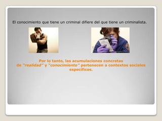 El conocimiento que tiene un criminal difiere del que tiene un criminalista.




             Por lo tanto, las acumulaciones concretas
  de “realidad” y “conocimiento” pertenecen a contextos sociales
                             específicos.
 