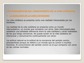 LOS FUNDAMENTOS DEL CONOCIMIENTO EN LA VIDA COTIDIANA

1. LA REALIDAD DE LA VIDA COTIDIANA

•La vida cotidiana se presenta como una realidad interpretada por los
hombres.

•La realidad de la vida cotidiana se presenta como un mundo
intersubjetivo, un mundo que comparto con otros. Esta intersubjetividad
establece una señalada diferencia entre la vida cotidiana y otras realidades
de las que tengo conciencia. No puedo existir en la vida cotidiana sin
interactuar y comunicarme continuamente con otros.

•La actitud natural es la actitud de la conciencia del sentido común,
precisamente porque se refiere a un mundo que es común a muchos
hombres. El conocimiento del sentido común es el que comparto con otros
en las rutinas normales.
 