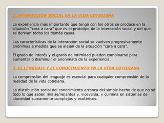 2. INTERACCIÓN SOCIAL EN LA VIDA COTIDIANA

La experiencia más importante que tengo con los otros se produce en la
situación “cara a cara” que es el prototipo de la interacción social y del que
se derivan todos los demás casos.

Las características de la interacción social se vuelven progresivamente
anónimas a medida que se alejan de la situación “cara a cara”.

El grado de interés y el grado de intimidad pueden combinarse para
aumentar o disminuir el anonimato de la experiencia.

3. EL LENGUAJE Y EL CONOCIMIENTO EN LA VIDA COTIDIANA

La comprensión del lenguaje es esencial para cualquier comprensión de la
realidad de la vida cotidiana.

La distribución social del conocimiento arranca del simple hecho de que no sé
todo lo que saben mis semejantes y, viceversa, y culmina en sistemas de
idoneidad sumamente complejos y exotéricos.
 