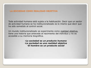 LA SOCIEDAD COMO REALIDAD OBJETIVA




Toda actividad humana está sujeta a la habituación. Decir que un sector
de actividad humana se ha institucionalizado es lo mismo que decir que
ha sido sometido al control social.

Un mundo institucionalizado se experimenta como realidad objetiva,
tiene una historia que antecede al nacimiento del individuo y no es
accesible a su memoria biográfica.

               •La sociedad es un producto humano
               •La sociedad es una realidad objetiva
                 •El hombre es un producto social
 